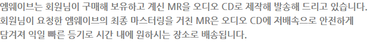 엠웨이브는 회원님이 구매해 보유하고 계신 MR을 오디오 CD로 제작해 발송해 드리고 있습니다. 회원님이 요청한 엠웨이브의 최종 마스터링을 거친 MR은 오디오 CD에 저배속으로 안전하게 담겨져 익일 빠른 등기로 시간 내에 원하시는 장소로 배송됩니다.