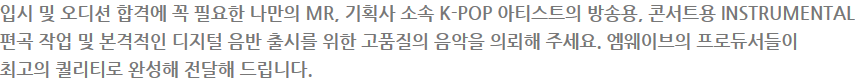 입시 및 오디션 합격에 꼭 필요한 나만의 MR, 기획사 소속 K-POP 아티스트의 방송용, 콘서트용 INSTRUMENTAL 편곡 작업 및 본격적인 디지털 음반 출시를 위한 고품질의 음악을 의뢰해 주세요. 엠웨이브의 프로듀서들이 최고의 퀄리티로 완성해 전달해 드립니다.