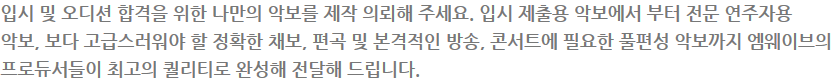 입시 및 오디션 합격을 위한 나만의 악보를 제작 의뢰해 주세요. 입시 제출용 악보에서 부터 전문 연주자용 악보, 보다 고급스러워야 할 정확한 채보, 편곡 및 본격적인 방송, 콘서트에 필요한 풀편성 악보까지 엠웨이브의 프로듀서들이 최고의 퀄리티로 완성해 전달해 드립니다.